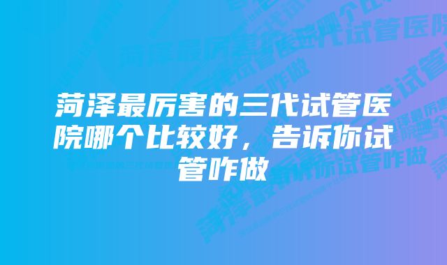 菏泽最厉害的三代试管医院哪个比较好，告诉你试管咋做