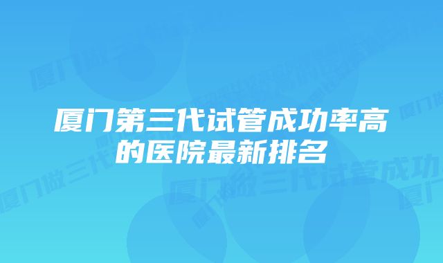 厦门第三代试管成功率高的医院最新排名