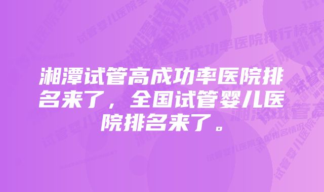 湘潭试管高成功率医院排名来了，全国试管婴儿医院排名来了。