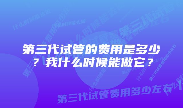 第三代试管的费用是多少？我什么时候能做它？