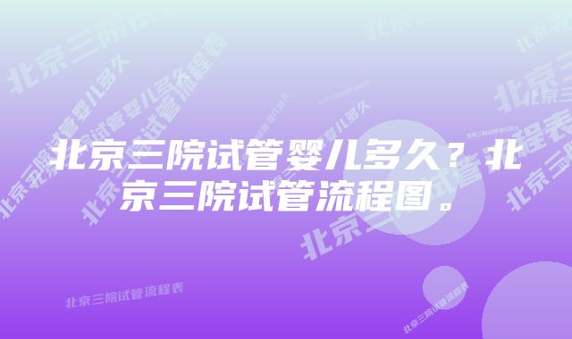 北京三院试管婴儿多久？北京三院试管流程图。