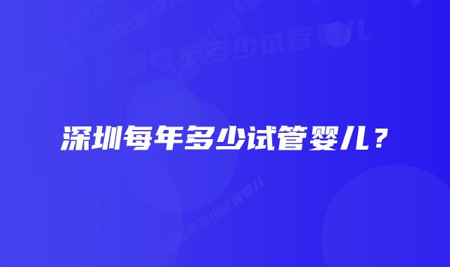 深圳每年多少试管婴儿？