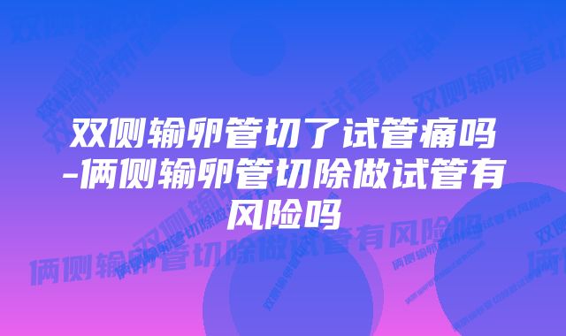 双侧输卵管切了试管痛吗-俩侧输卵管切除做试管有风险吗