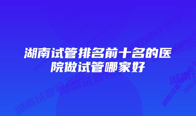 湖南试管排名前十名的医院做试管哪家好