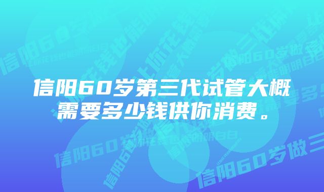 信阳60岁第三代试管大概需要多少钱供你消费。