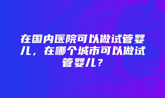 在国内医院可以做试管婴儿，在哪个城市可以做试管婴儿？