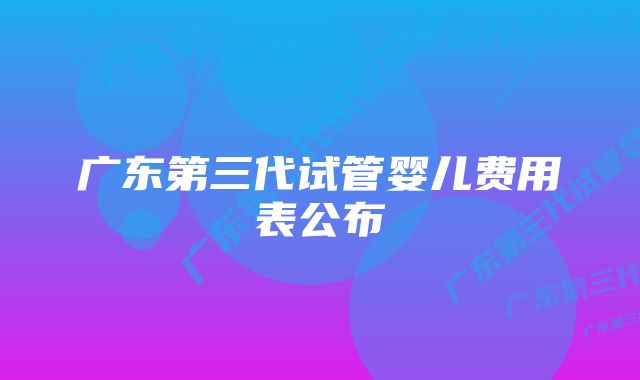 广东第三代试管婴儿费用表公布