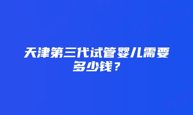 天津第三代试管婴儿需要多少钱？