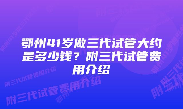 鄂州41岁做三代试管大约是多少钱？附三代试管费用介绍