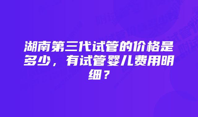 湖南第三代试管的价格是多少，有试管婴儿费用明细？