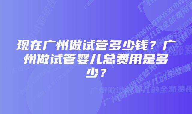 现在广州做试管多少钱？广州做试管婴儿总费用是多少？