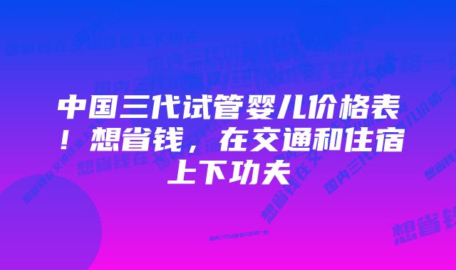 中国三代试管婴儿价格表！想省钱，在交通和住宿上下功夫