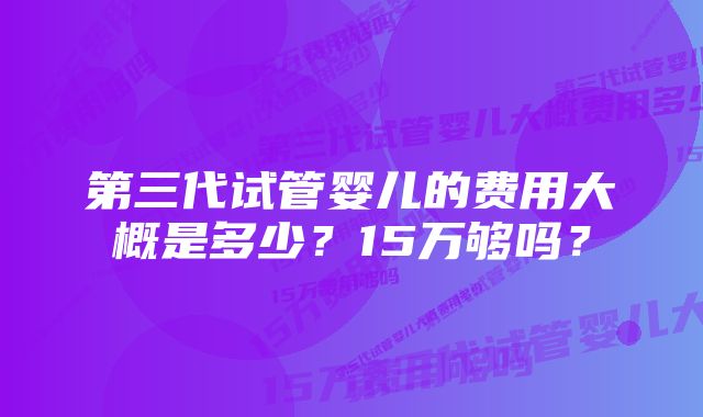 第三代试管婴儿的费用大概是多少？15万够吗？