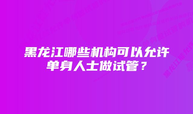 黑龙江哪些机构可以允许单身人士做试管？