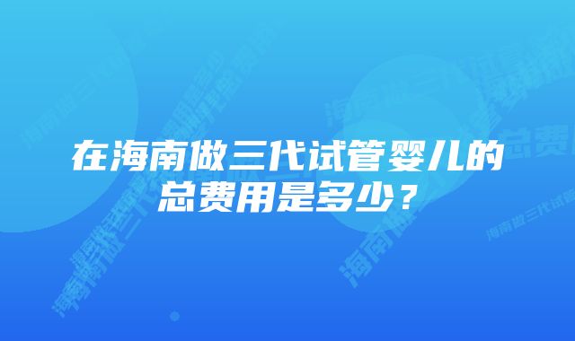 在海南做三代试管婴儿的总费用是多少？