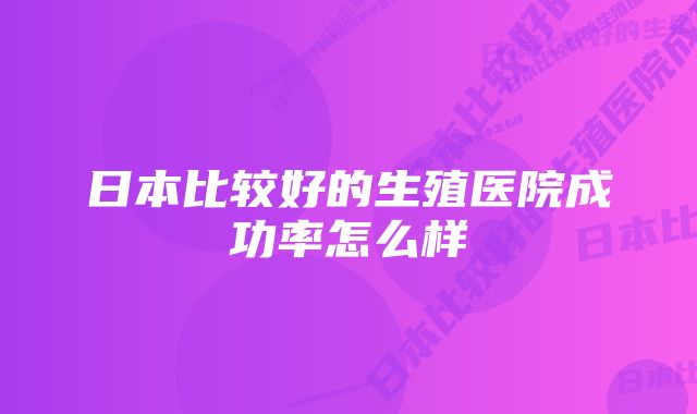 日本比较好的生殖医院成功率怎么样