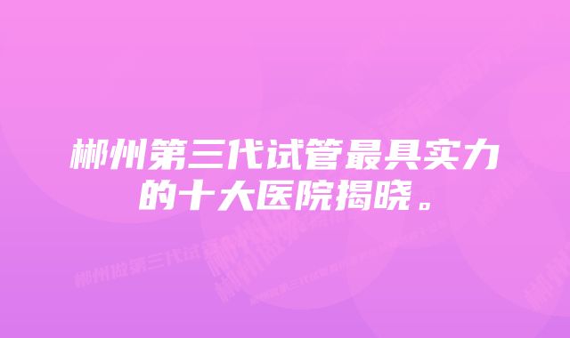 郴州第三代试管最具实力的十大医院揭晓。