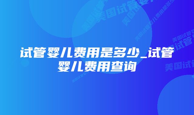 试管婴儿费用是多少_试管婴儿费用查询