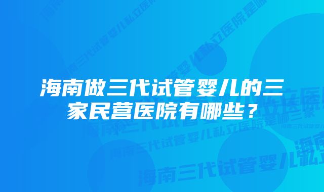 海南做三代试管婴儿的三家民营医院有哪些？