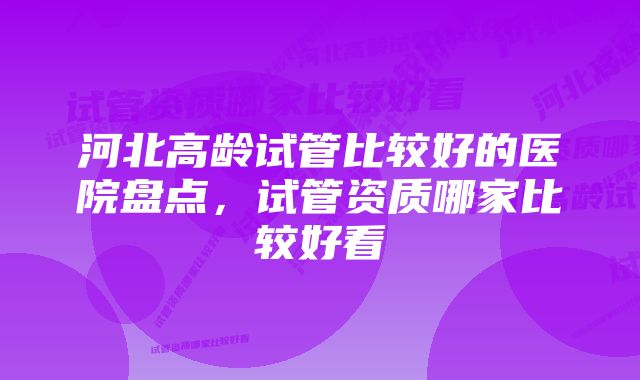 河北高龄试管比较好的医院盘点，试管资质哪家比较好看