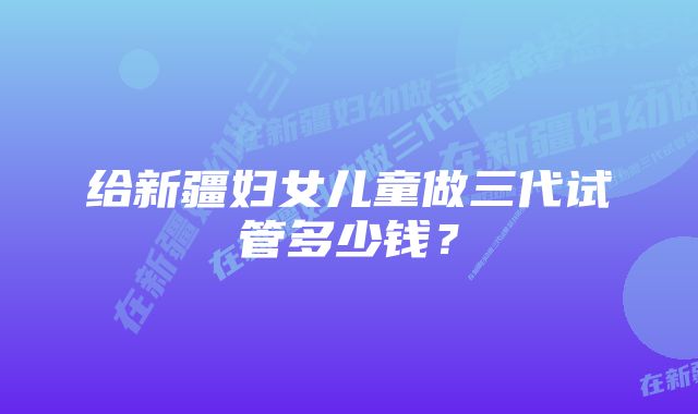 给新疆妇女儿童做三代试管多少钱？