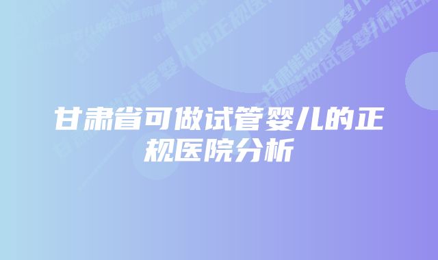 甘肃省可做试管婴儿的正规医院分析