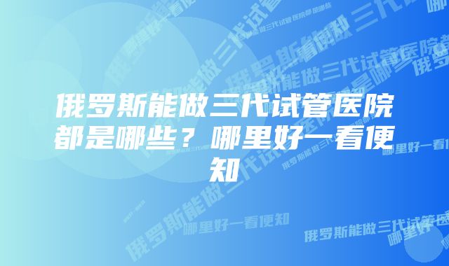 俄罗斯能做三代试管医院都是哪些？哪里好一看便知