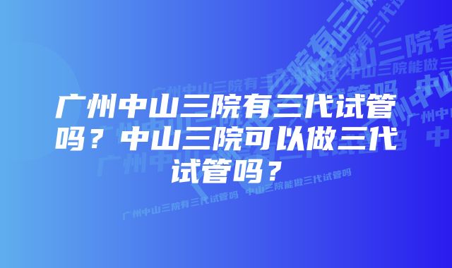 广州中山三院有三代试管吗？中山三院可以做三代试管吗？