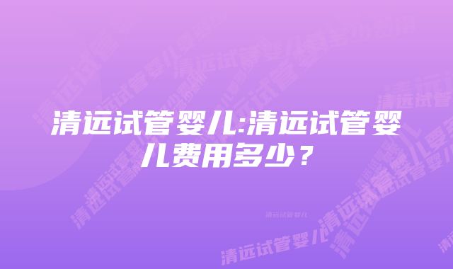 清远试管婴儿:清远试管婴儿费用多少？