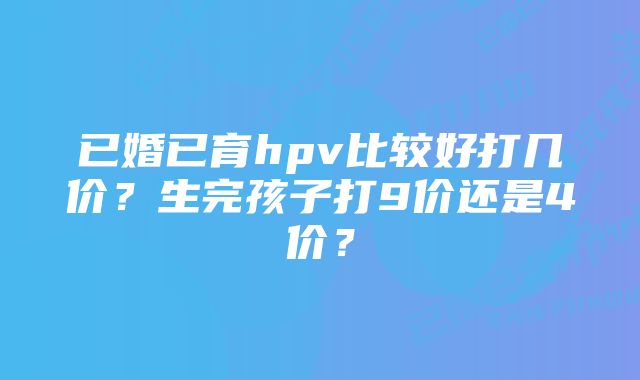 已婚已育hpv比较好打几价？生完孩子打9价还是4价？