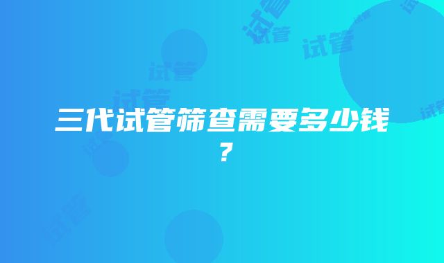 三代试管筛查需要多少钱？