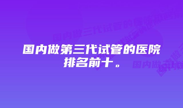 国内做第三代试管的医院排名前十。