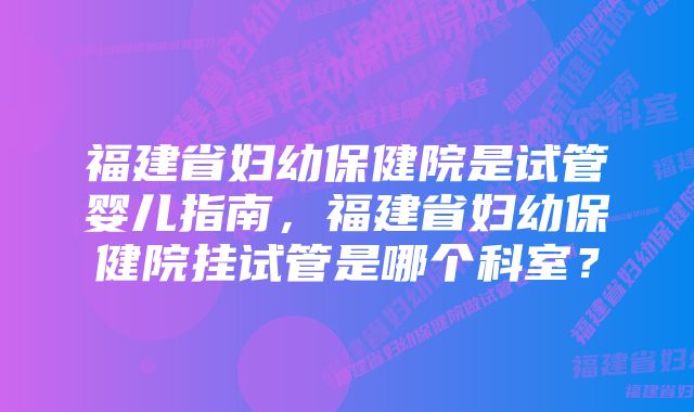 福建省妇幼保健院是试管婴儿指南，福建省妇幼保健院挂试管是哪个科室？