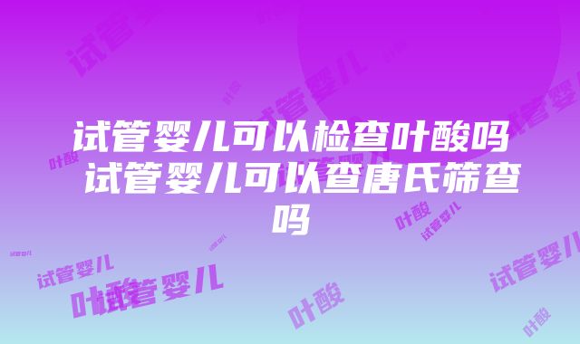 试管婴儿可以检查叶酸吗 试管婴儿可以查唐氏筛查吗