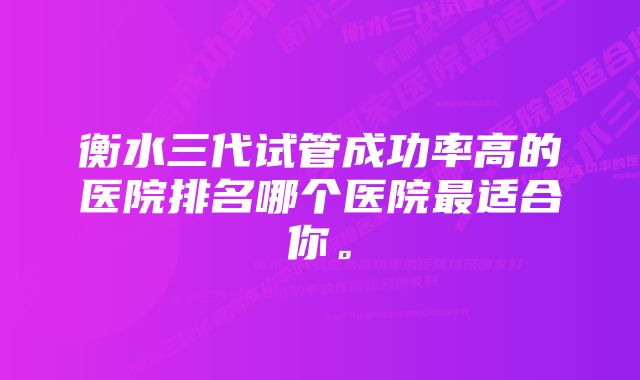 衡水三代试管成功率高的医院排名哪个医院最适合你。