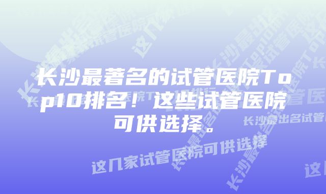 长沙最著名的试管医院Top10排名！这些试管医院可供选择。