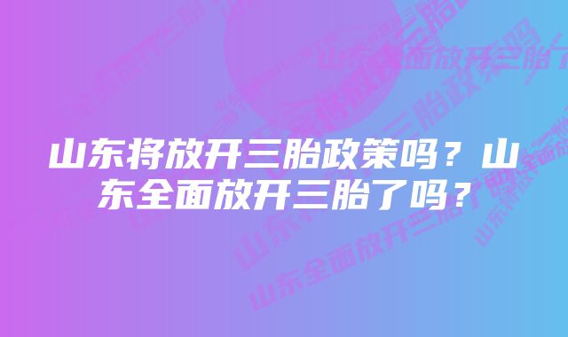 山东将放开三胎政策吗？山东全面放开三胎了吗？