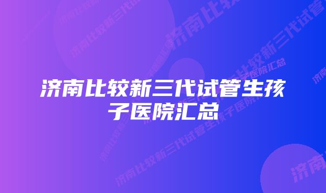 济南比较新三代试管生孩子医院汇总