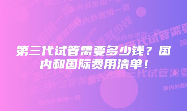 第三代试管需要多少钱？国内和国际费用清单！