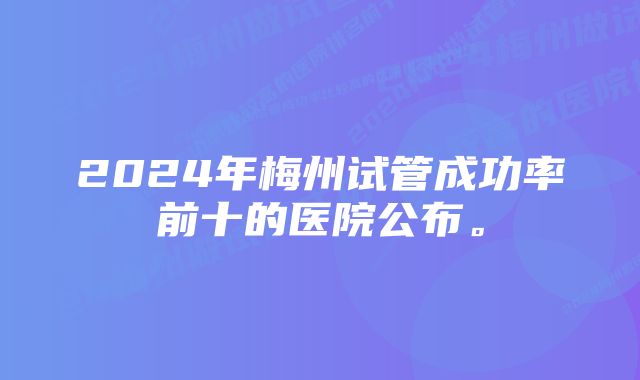 2024年梅州试管成功率前十的医院公布。