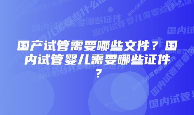 国产试管需要哪些文件？国内试管婴儿需要哪些证件？