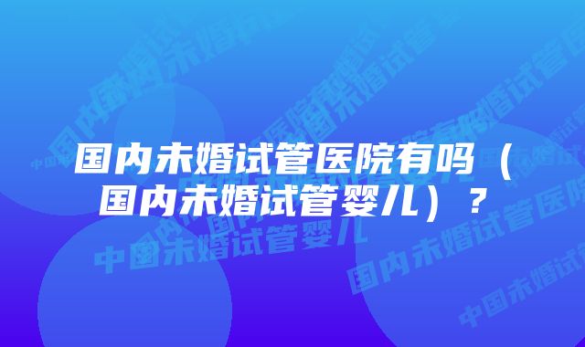 国内未婚试管医院有吗（国内未婚试管婴儿）？