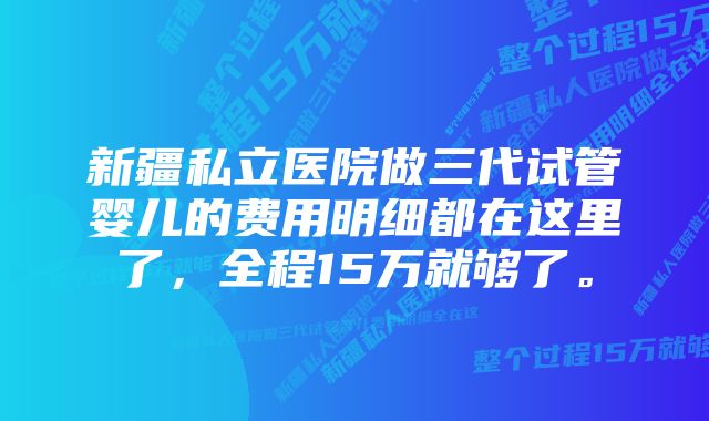 新疆私立医院做三代试管婴儿的费用明细都在这里了，全程15万就够了。