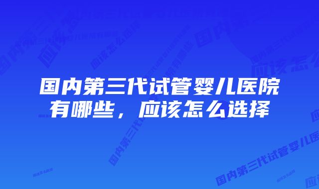 国内第三代试管婴儿医院有哪些，应该怎么选择