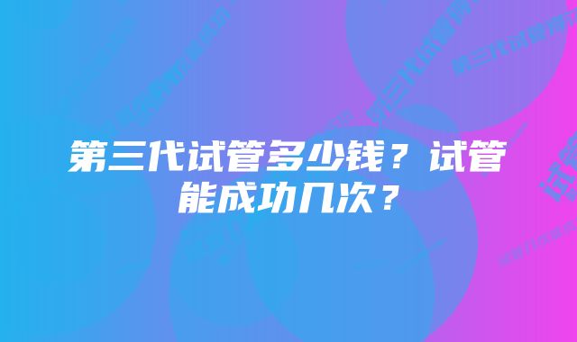 第三代试管多少钱？试管能成功几次？