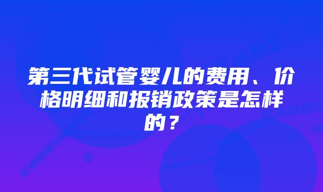 第三代试管婴儿的费用、价格明细和报销政策是怎样的？