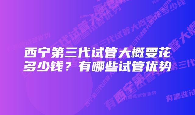 西宁第三代试管大概要花多少钱？有哪些试管优势