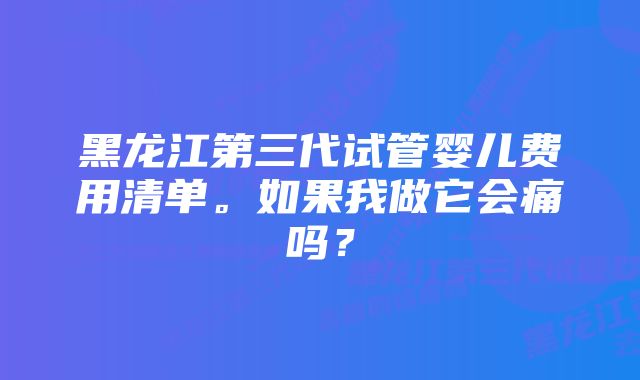 黑龙江第三代试管婴儿费用清单。如果我做它会痛吗？