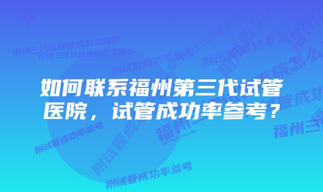 如何联系福州第三代试管医院，试管成功率参考？