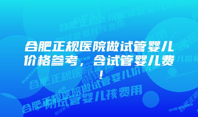 合肥正规医院做试管婴儿价格参考，含试管婴儿费！